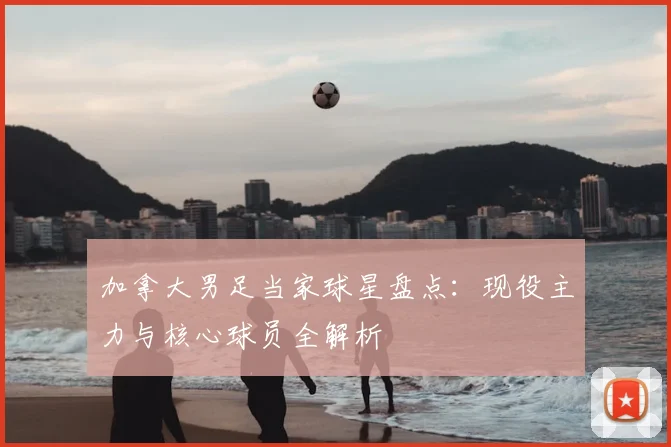 加拿大男足当家球星盘点：现役主力与核心球员全解析