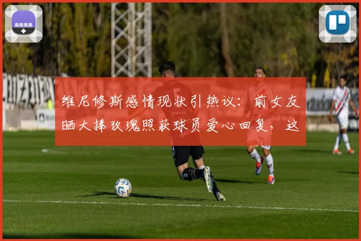 维尼修斯感情现状引热议：前女友晒大捧玫瑰照获球员爱心回复，这是复合信号吗？