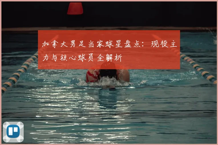 加拿大男足当家球星盘点：现役主力与核心球员全解析