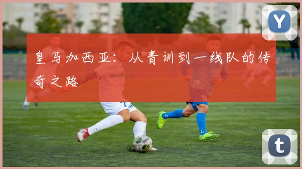 皇马加西亚：从青训到一线队的传奇之路