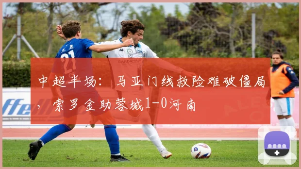 中超半场：马亚门线救险难破僵局，索罗金助蓉城1-0河南
