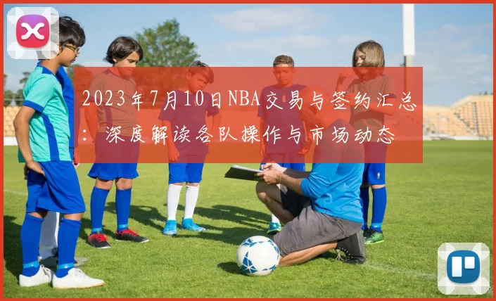 2023年7月10日NBA交易与签约汇总：深度解读各队操作与市场动态