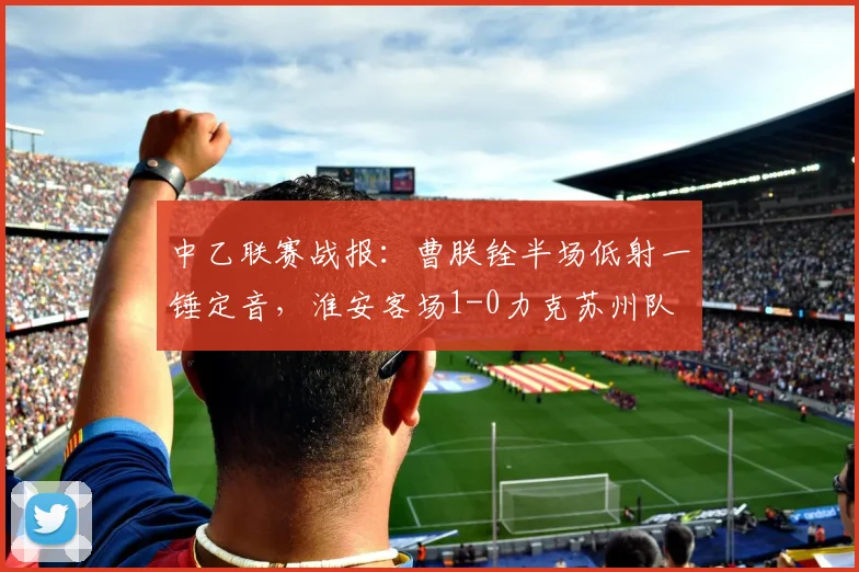 中乙联赛战报：曹朕铨半场低射一锤定音，淮安客场1-0力克苏州队