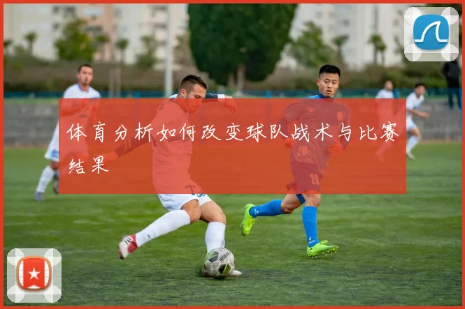 体育分析如何改变球队战术与比赛结果
