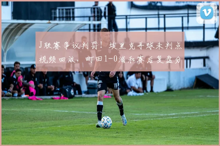 J联赛争议判罚！埃里克手球未判点视频回放，町田1-0浦和赛后复盘分析