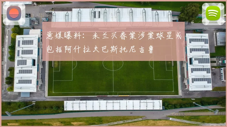 意媒曝料：米兰买春案涉案球星或包括阿什拉夫巴斯托尼吉鲁