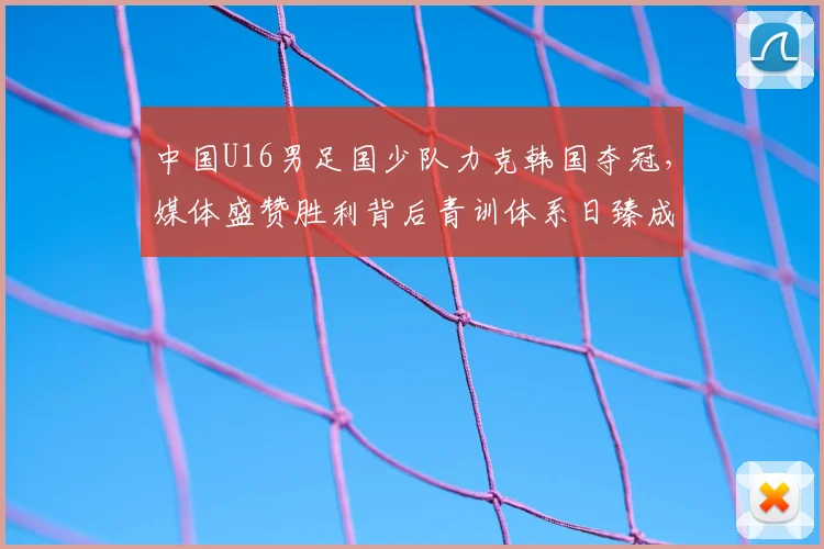 中国U16男足国少队力克韩国夺冠，媒体盛赞胜利背后青训体系日臻成熟