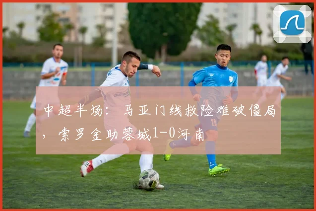 中超半场：马亚门线救险难破僵局，索罗金助蓉城1-0河南