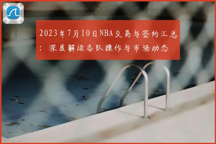 2023年7月10日NBA交易与签约汇总：深度解读各队操作与市场动态
